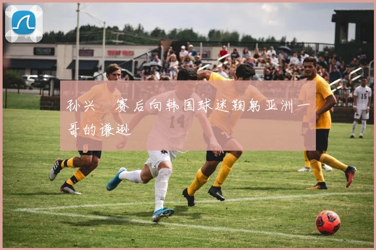 孙兴慜赛后向韩国球迷鞠躬亚洲一哥的谦逊
