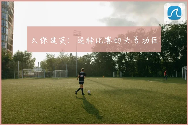 久保建英：逆转比赛的头号功臣